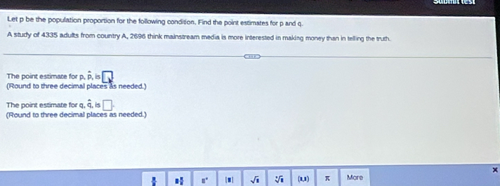 Let p be the population proportion for the following condition. Find the point estimates for p and q.
A study of 4335 adults from country A, 2696 think mainstream media is more interested in making money than in telling the truth.
The point estimate for p, hat p, hat p, is
(Round to three decimal places as needed.)
The point estimate for q, hat q, is □. 
(Round to three decimal places as needed.)
8 π /8  □° [.] sqrt(1) sqrt[3](□ ) (U) π More