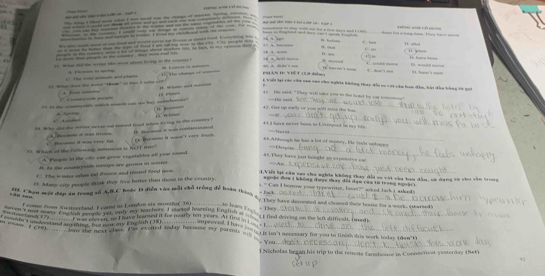 ng ant có dung
o   m ã c e ng ào lớr 19 :  t a r 1
Bô Bể ôn the vào lớp 1 - 1 1p  2
Tiếng Anh cô dung
sosorsow to stay with me for a few days and I (40)
bees to England and they wan't speak English C. lot them for a long time. They have never
Ws wlso made moat of our load and would never est frozen or timed food. Everything was s. 34. A. bgo
D. afer
17 A. bocawe B. that D. when
T. “s Cis D. have been
19
31. What dud the writer like mst about living in the country? will move B. moved C. could move D. would move
A. Thowee in spring B. Leaves in autsor
40. A. didn’t see TV haven't seen C. don't see D. hasn't seen
C The wild aonais and plants. D The change of seasoss PHàN D: VIÊT (2,0 điễm)
7. Whn does the word ''them'”' in line 3 refer t?
IViết lại các câu sau sao cho nghĩa không thay đổi so với câu ban đầu, bắt đầu bằng từ gọi
H. Winter and mononn
A. Ju a
C  C ouysde people D. Plants
41 He said: "They will take you to the hotel by car tomorrow"
_
Is In the countryside which season can we buy stawberries?
=>He said
1. Summer
42. Get up early or you will miss the bus.
A. Spring
C. A'''' D3. Winter
34. Why did the writer never eat tinned food when living in the country?
43.I have never been to Liverpool in my life.
A/Because it was frozen B. Because it was contaminated.
C Because it was very fat.  Because it wasn't very fresh.
44.Although he has a lot of money, He feels unhappy
ts. Which of the fillowing sentences is NOT true?
==Despite
A. People in the city can grow vegetables all year round.
45.They have just bought an expensive car
D. In the countryside turnips are grown in winter.
C. The winter often eat frozen and tinned food now.
I.Viết lại câu sao cho nghĩa không thay đổi so với câu ban đầu, sử dụng từ cho sẵn trong
D. Many city people think they live better than those in the country.
ngoặc đơn ( không được thay đổi dạn của từ trong ngoặc)
5. “ Can I borrow your typewriter, Janet?” asked Jack.( asked)
II. Chọn một đáp án trong số A,B,C hoặc D điều vào mỗi chỗ trống để hoàn thành A
> Jack..ΩS
văn sau.
7.They have decorated and cleaned their house for a week. (started)
> They.
I come from Switzerland. I came to London six months( 36) ming 1ao learn Ena .  and driving on the left difficult. (used)
haven't met many English people yet, only my teachers. I started learning English at schoo
Switzerland(37).........I was eleven, so I have learned it for nearly ten years. At first in Lon - I . . .
I couldn I understand anything, but now my English (38) .. wserimproved. I have just_). It isn't necessary for you to finish this work today (don't)
an exam. I (39).........into the next class. I'm excited today because my parents will a you
).Nicholas began his trip to the remote farmhouse in Connecticut yesterday (Set)
42