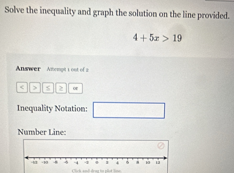 Solve the inequality and graph the solution on the line provided.
4+5x>19
Answer Attempt 1 out of 2 
> or 
Inequality Notation: □ 
□ 
Number Line: 
Click and drag to plot line.