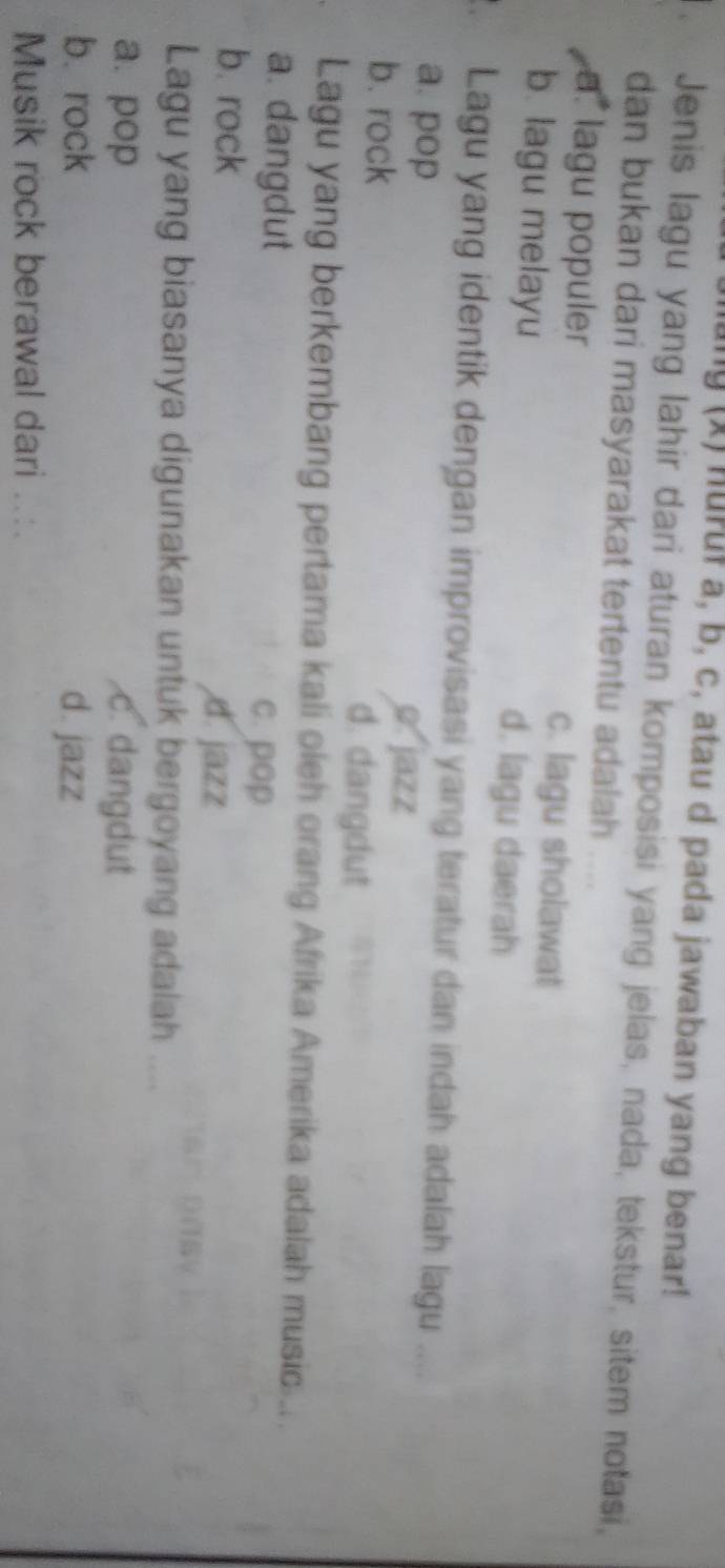 ung (x) huruf a, b, c, atau d pada jawaban yang benar!
Jenis lagu yang lahir dari aturan komposisi yang jelas, nada, tekstur, sitem notasi,
dan bukan dari masyarakat tertentu adalah
a. lagu populer c. lagu sholawat
b. lagu melayu d. lagu daerah
. Lagu yang identik dengan improvisasi yang teratur dan indah adalah lagu ....
a. pop o jazz
b. rock d. dangdut
Lagu yang berkembang pertama kali oleh orang Afrika Amerika adalah music...
a. dangdut c. pop
b. rock
d. jazz
Lagu yang biasanya digunakan untuk bergoyang adalah “
a. pop c. dangdut
b. rock d. jazz
Musik rock berawal dari ...