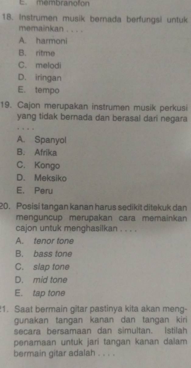 membranofon
18. Instrumen musik bernada berfungsi untuk
memainkan . . . .
A. harmoni
B. ritme
C. melodi
D. iringan
E. tempo
19. Cajon merupakan instrumen musik perkusi
yang tidak bernada dan berasal dari negara
A. Spanyol
B. Afrika
C. Kongo
D. Meksiko
E. Peru
20. Posisi tangan kanan harus sedikit ditekuk dan
menguncup merupakan cara memainkan
cajon untuk menghasilkan . . . .
A. tenor tone
B. bass tone
C. slap tone
D. mid tone
E. tap tone
1. Saat bermain gitar pastinya kita akan meng-
gunakan tangan kanan dan tangan kiri
secara bersamaan dan simultan. Istilah
penamaan untuk jari tangan kanan dalam
bermain gitar adalah . . . .