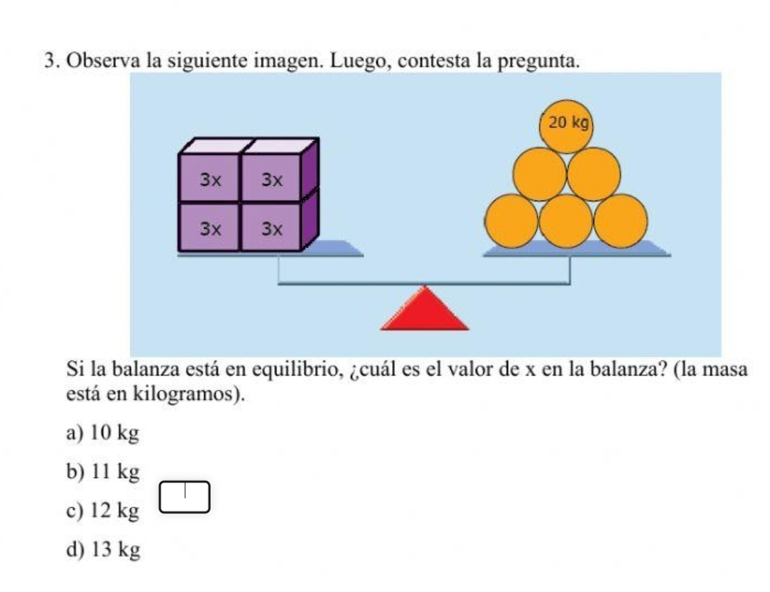 Observa la siguiente imagen. Luego, contesta la pregunta.
Si la balanza está en equilibrio, ¿cuál es el valor de x en la balanza? (la masa
está en kilogramos).
a) 10 kg
b) 11 kg
c) 12 kg
d) 13 kg