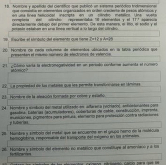 Nombre y apellido del científico que publicó un sistema periódico tridimensional 
que consistía en elementos organizados en orden creciente de pesos atómicos y 
en una línea helicoidal inscripta en un cilindro metálico. Una vuelta 
completa del cilindro representaba 16 elementos y el 17.^circ  aparecia 
directamente debajo del primer elemento. De esta manera, el litio, el sodio y el 
potasio estaban en una línea vertical a lo largo del cilindro. 
19. Escribe el símbolo del elemento que tiene Z=12 Y A=26
20. Nombre de cada columna de elementos ubicados en la tabla peródica que 
presentan el mismo número de electrones de valencia. 
21. ¿Cómo varía la electronegatividad en un período conforme aumenta el número 
atómico? 
22. La propiedad de los métales que les permite transformarse en láminas 
23. Nombre de la aleación formada por cobre y estaño. 
24. Nombre y simbolo del metal utilizado en: alfarería (vidriado), antidetonantes para 
gasolina, baterías (acumuladores), coberturas de cable, construcción, imprenta, 
municiones, pigmentos para pintura, elemento para protección contra radiaciones 
y tuberias 
25. Nombre y simbolo del metal que se encuentra en el grupo hemo de la molécula 
hemoglobina, responsable del transporte del oxigeno en los animales 
26. Nombre y simbolo del elemento no metálico que constituye al amoniaco y a los 
fertiizantes 
de los elementos: oxígeno, nitrógeno, calcio para que se