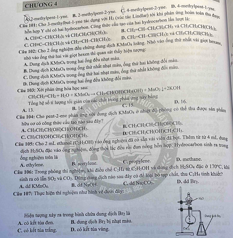 CHƯONG 4
Ay 2-methylpent-1-yne. . B. 2-methylpent-2-yne. C. 4-methylpent-2-yne. D. 4-methylpent-1-yne.
Câu 101: Cho 3-methylbut-1-yne tác dụng với H_2 (xúc tác Lindlar) tới khi phản ứng hoàn toàn thu được
hỗn hợp Y chi có hai hydrocarbon. Công thức cấu tạo của hai hydrocarbon lần lượt là:
và
A. CHequiv C-CH(CH_3) và CH_3CH_2CH(CH_3)_2. B. CH_2=CH-CH_2CH_2CH_3 CH_3CH_2CH(CH_3)_2.
2 Và
C. CHequiv C-CH(CH_3)_2 và CH_2=CH-CH(CH_3)_2. D. CH_2=CH-CH(CH_3) CH_3CH_2CH(CH_3)_2.
Câu 102: Cho 2 ống nghiệm đều chứng dung dịch 1 KMnO_4 loãng. Nhỏ vào ống thứ nhất vài giọt hexane,
nhỏ vào ống thứ hai vài giọt hexen thì quan sát thấy hiện tượng:
A. Dung dịch KMnO4 trong hai ống đều nhạt màu.
B. Dung dịch KMnO4 trong ống thứ nhất nhạt màu, ống thứ hai không đổi màu.
C. Dung dịch KMnO_4 trong ống thứ hai nhạt màu, ống thứ nhất không đổi màu.
D. Dung dịch KMnO_4 trong hai ống đều không đổi màu.
Câu 103: Xét phản ứng hóa học sau: CH_3CH_2=CH_2+H_2O+KMnO_4to CH_3-CH(OH)CH_2(OH)+MnO_2downarrow +2KOH
Tổng hệ số tỉ lượng tối giản của các chất trong phản ứng này bằng
A. 13. B. 14. C. 15. D. 16.
Câu 104: Cho pent-2-ene phản ứng với dung dịch KMnO4 ở nhiệt độ phòng có thể thu được sản phẩm
hữu cơ có công thức cầu tạo nào sau đây?
B. CH_3CH_2CH_2CH(OH)CH_3.
A. CH_3CH_2CH(OH)CH(OH)CH_3.
D. CH_3CH_2CH(OH)CH_2CH_3.
C. CH_3CH(OH)CH_2CH(OH)CH_3.
Câu 105: Cho 2 mL ethanol (C_2H_5OH) vào ống nghiệm đã có sẵn vài viên đá bọt. Thêm từ từ 4 mL dung
dịch H_2SO_4 đặc vào ống nghiệm, đồng thời lắc đều rồi đun nóng hỗn hợp. Hydrocarbon sinh ra trong
ống nghiệm trên là
A. ethylene. B. acetylene. C. propylene. D. methane.
Câu 106: Trong phòng thí nghiệm, khi điều chế C_2H_4 từ C_2H_5 OH và dung dịch H_2SO_4 đặc ở 170°C , khí
sinh ra có lẫn SO_2 và CO_2. Dùng dung dịch nào sau đây có để loại bỏ tạp chất, thu C_2H_4 4 tinh khiết?
A. dd KMnO4. B. dd NaOH. C. dd Na_2CO_3. D. dd Br_2.
* Câu 107: Thực hiện thí nghiệm như hình vẽ dưới đây:
Hiện tượng xảy ra trong bình chứa dung dịch Br_2 là 
A. có kết tủa đen. B. dung dịch Br_2 bị nhạt màu.
C. có kết tủa trắng. D. có kết tủa vàng.