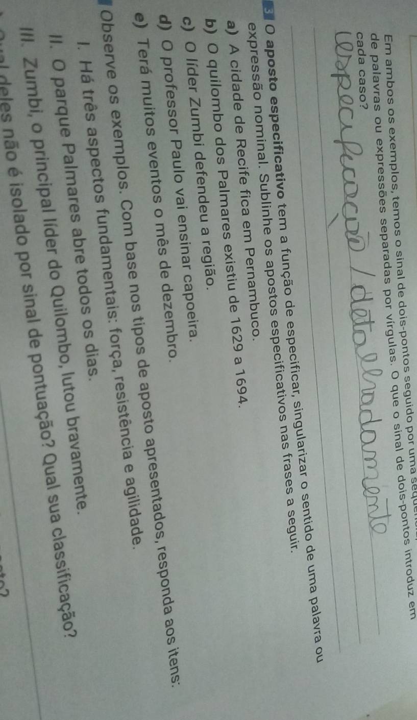 Em ambos os exemplos, temos o sinal de dois-pontos seguido por uma seque
de palavras ou expressões separadas por vírgulas. O que o sinal de dois-pontos introduz em
_
_cada caso?
_
El O aposto especificativo tem a função de especificar, singularizar o sentido de uma palavra ou
expressão nominal. Sublinhe os apostos especificativos nas frases a seguir.
a) A cidade de Recife fica em Pernambuco.
b) O quilombo dos Palmares existiu de 1629 a 1694.
c) O líder Zumbi defendeu a região.
d) O professor Paulo vai ensinar capoeira.
e) Terá muitos eventos o mês de dezembro.
Observe os exemplos. Com base nos tipos de aposto apresentados, responda aos itens:
I. Há três aspectos fundamentais: força, resistência e agilidade.
II. O parque Palmares abre todos os dias.
III. Zumbi, o principal líder do Quilombo, lutou bravamente.
fel deles não é isolado por sinal de pontuação? Qual sua classificação?