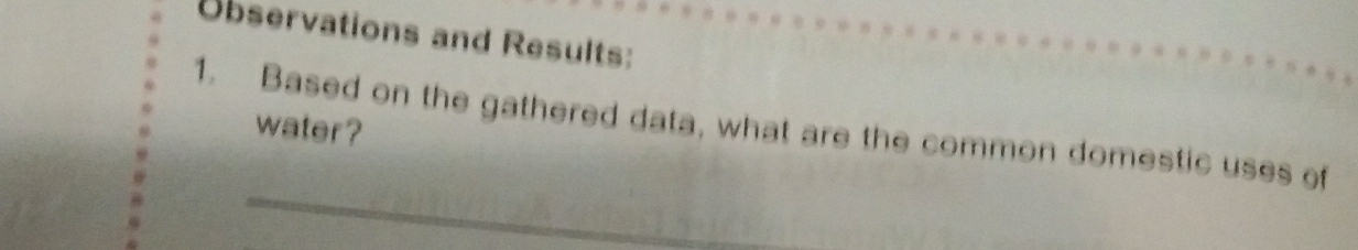 Observations and Results: 
1. Based on the gathered data, what are the common domestic uses of 
water ? 
_