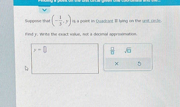 Pinding a point on the unit circle given one cooramate and te s 
Suppose that (- 1/3 ,y) is a point in Quadrant II lying on the unit circle. 
Find y. Write the exact value, not a decimal approximation.
y=□
 □ /□   sqrt(□ )
×