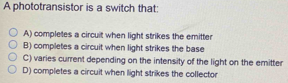 A phototransistor is a switch that:
A) completes a circuit when light strikes the emitter
B) completes a circuit when light strikes the base
C) varies current depending on the intensity of the light on the emitter
D) completes a circuit when light strikes the collector