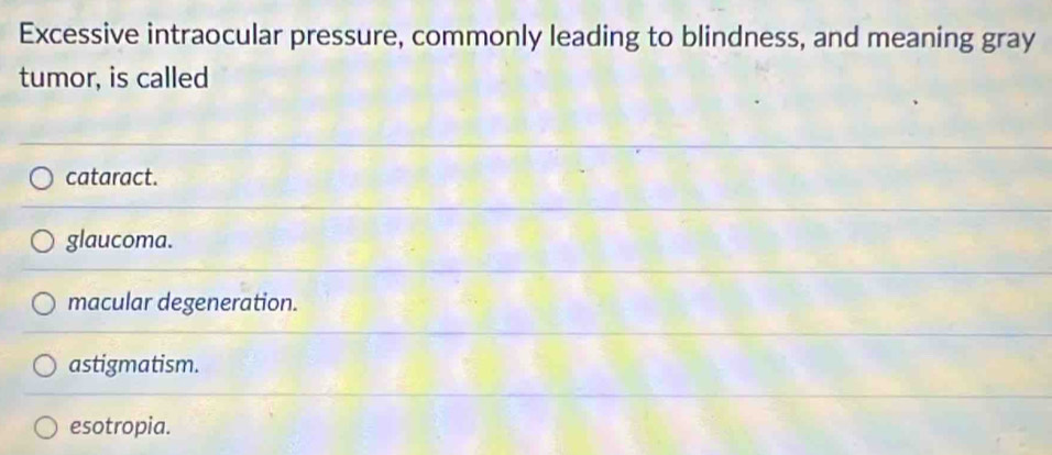 Excessive intraocular pressure, commonly leading to blindness, and meaning gray
tumor, is called
cataract.
glaucoma.
macular degeneration.
astigmatism.
esotropia.