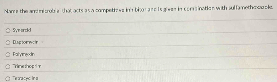 Name the antimicrobial that acts as a competitive inhibitor and is given in combination with sulfamethoxazole.
Synercid
Daptomycin
Polymyxin
Trimethoprim
Tetracycline