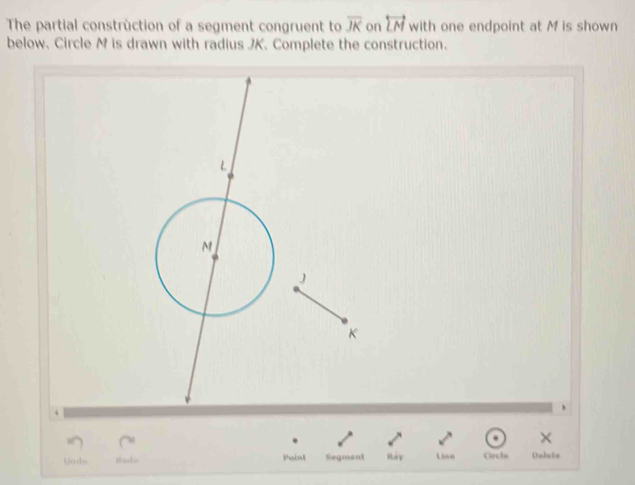 The partial construction of a segment congruent to overline JK on overleftrightarrow LM with one endpoint at M is shown 
below. Circle M is drawn with radius JK. Complete the construction. 
× 
Yade Busdis Point Segment Kay Line Circba Delote