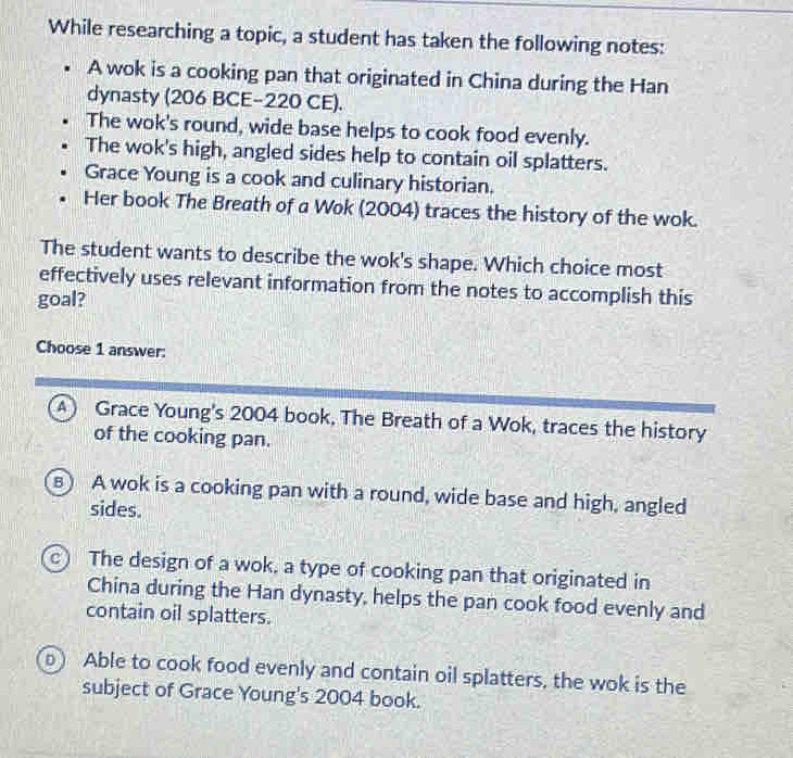 While researching a topic, a student has taken the following notes:
A wok is a cooking pan that originated in China during the Han
dynasty (206 BCE-220 CE).
The wok's round, wide base helps to cook food evenly.
The wok's high, angled sides help to contain oil splatters.
Grace Young is a cook and culinary historian.
Her book The Breath of a Wok (2004) traces the history of the wok.
The student wants to describe the wok's shape. Which choice most
effectively uses relevant information from the notes to accomplish this
goal?
Choose 1 answer:
A) Grace Young's 2004 book, The Breath of a Wok, traces the history
of the cooking pan.
8 A wok is a cooking pan with a round, wide base and high, angled
sides.
c ) The design of a wok, a type of cooking pan that originated in
China during the Han dynasty, helps the pan cook food evenly and
contain oil splatters.
D Able to cook food evenly and contain oil splatters, the wok is the
subject of Grace Young's 2004 book.