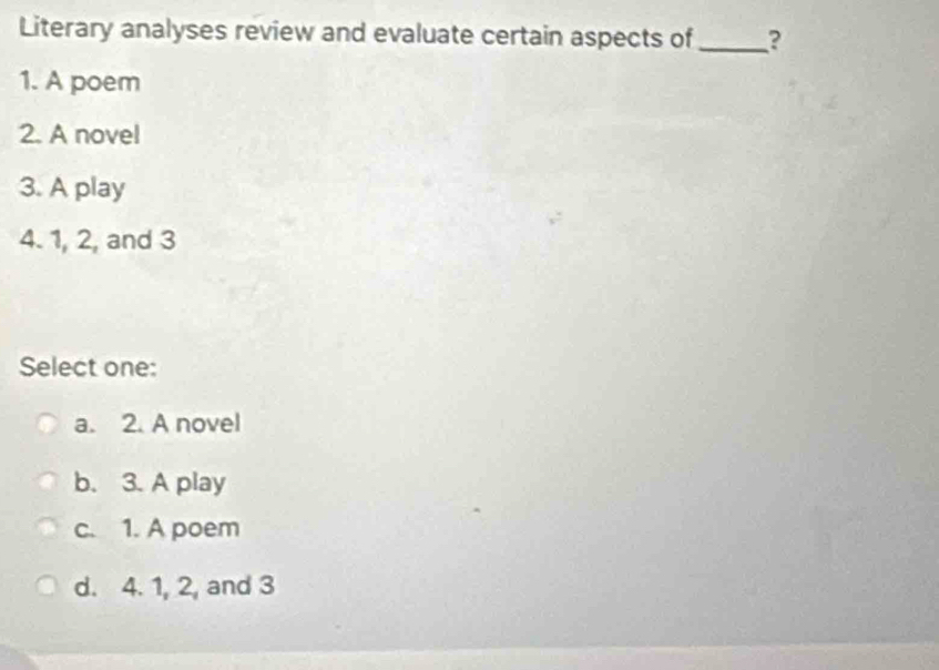 Literary analyses review and evaluate certain aspects of_ ?
1. A poem
2. A novel
3. A play
4. 1, 2, and 3
Select one:
a. 2. A novel
b. 3. A play
c. 1. A poem
d. 4. 1, 2, and 3