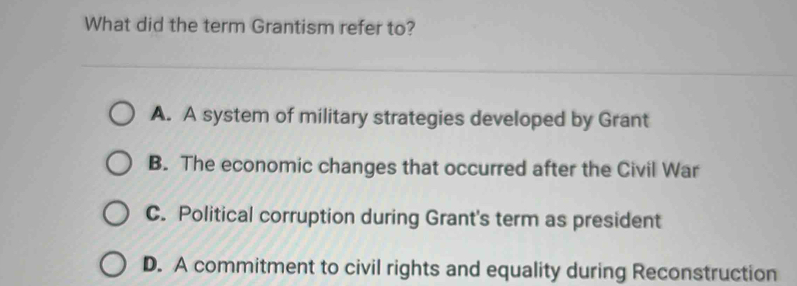 What did the term Grantism refer to?
A. A system of military strategies developed by Grant
B. The economic changes that occurred after the Civil War
C. Political corruption during Grant's term as president
D. A commitment to civil rights and equality during Reconstruction