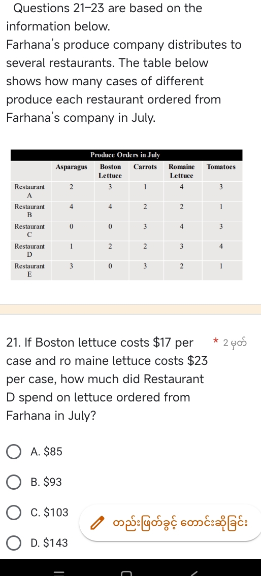 are based on the
information below.
Farhana's produce company distributes to
several restaurants. The table below
shows how many cases of different
produce each restaurant ordered from
Farhana's company in July.
21. If Boston lettuce costs $17 per * 2 y05
case and ro maine lettuce costs $23
per case, how much did Restaurant
D spend on lettuce ordered from
Farhana in July?
A. $85
B. $93
C. $103
∽ई:५∽¿ξ c∞c:&§c:
D. $143