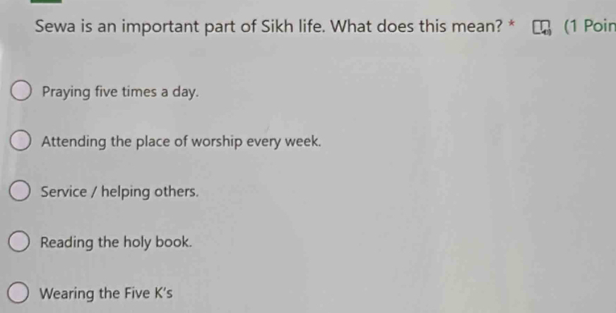 Sewa is an important part of Sikh life. What does this mean? * (1 Poin
Praying five times a day.
Attending the place of worship every week.
Service / helping others.
Reading the holy book.
Wearing the Five K's