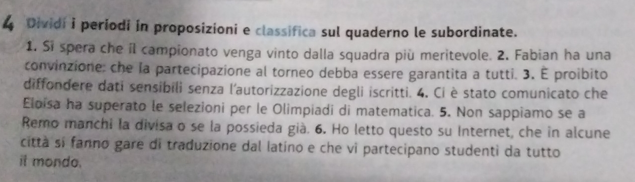 Dividi i periodi in proposizioni e classifica sul quaderno le subordinate. 
1. Si spera che il campionato venga vinto dalla squadra più meritevole. 2. Fabian ha una 
convinzione: che la partecipazione al torneo debba essere garantita a tutti. 3. É proibito 
diffondere dati sensibili senza l'autorizzazione degli iscritti. 4. Ci è stato comunicato che 
Eloisa ha superato le selezioni per le Olimpiadi di matematica. 5. Non sappiamo se a 
Remo manchi la divisa o se la possieda già. 6. Ho letto questo su Internet, che in alcune 
città si fanno gare di traduzione dal latino e che vì partecipano studenti da tutto 
it mondo.