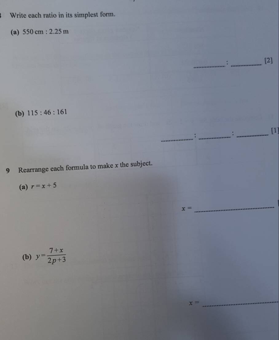 Write each ratio in its simplest form. 
(a) 550cm:2.25m
_:_ 
[2] 
(b) 115:46:161
_:_ 
_: 
[1] 
9 Rearrange each formula to make x the subject. 
(a) r=x+5
x=
_ 
(b) y= (7+x)/2p+3 
x=
_