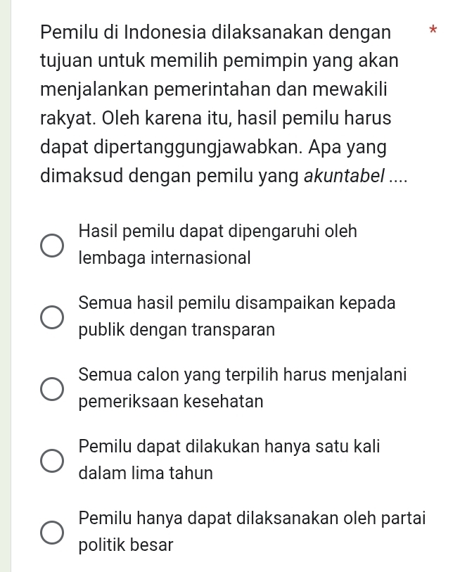 Pemilu di Indonesia dilaksanakan dengan *
tujuan untuk memilih pemimpin yang akan
menjalankan pemerintahan dan mewakili
rakyat. Oleh karena itu, hasil pemilu harus
dapat dipertanggungjawabkan. Apa yang
dimaksud dengan pemilu yang akuntabel ....
Hasil pemilu dapat dipengaruhi oleh
lembaga internasional
Semua hasil pemilu disampaikan kepada
publik dengan transparan
Semua calon yang terpilih harus menjalani
pemeriksaan kesehatan
Pemilu dapat dilakukan hanya satu kali
dalam lima tahun
Pemilu hanya dapat dilaksanakan oleh partai
politik besar