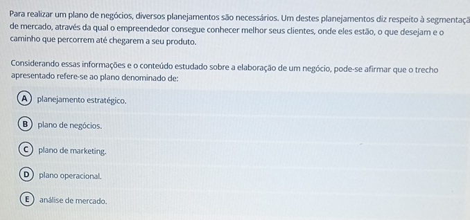 Para realizar um plano de negócios, diversos planejamentos são necessários. Um destes planejamentos diz respeito à segmentaçã
de mercado, através da qual o empreendedor consegue conhecer melhor seus clientes, onde eles estão, o que desejam e o
caminho que percorrem até chegarem a seu produto.
Considerando essas informações e o conteúdo estudado sobre a elaboração de um negócio, pode-se afirmar que o trecho
apresentado refere-se ao plano denominado de:
A planejamento estratégico.
B) plano de negócios.
plano de marketing.
D plano operacional.
E ) análise de mercado.