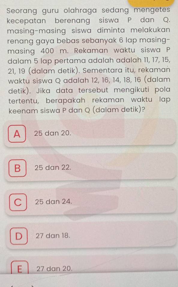 Seorang guru olahraga sedang mengetes
kecepatan berenang siswa P dan Q.
masing-masing siswa diminta melakukan 
renang gaya bebas sebanyak 6 lap masing-
masing 400 m. Rekaman waktu siswa P
dalam 5 lap pertama adalah adalah 11, 17, 15,
21, 19 (dalam detik). Sementara itu, rekaman
waktu siswa Q adalah 12, 16, 14, 18, 16 (dalam
detik). Jika data tersebut mengikuti pola
tertentu, berapakah rekaman waktu lap
keenam siswa P dan Q (dalam detik)?
A 25 dan 20.
B 25 dan 22.
C 25 dan 24.
D 27 dan 18.
E 27 dan 20.