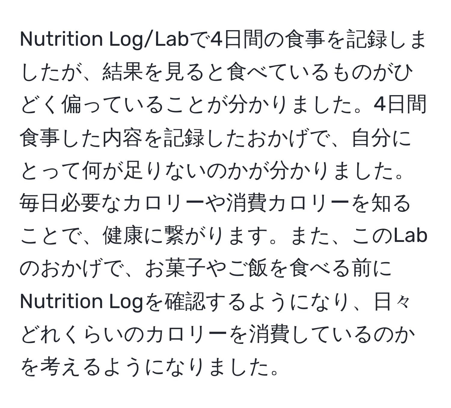 Nutrition Log/Labで4日間の食事を記録しましたが、結果を見ると食べているものがひどく偏っていることが分かりました。4日間食事した内容を記録したおかげで、自分にとって何が足りないのかが分かりました。毎日必要なカロリーや消費カロリーを知ることで、健康に繋がります。また、このLabのおかげで、お菓子やご飯を食べる前にNutrition Logを確認するようになり、日々どれくらいのカロリーを消費しているのかを考えるようになりました。