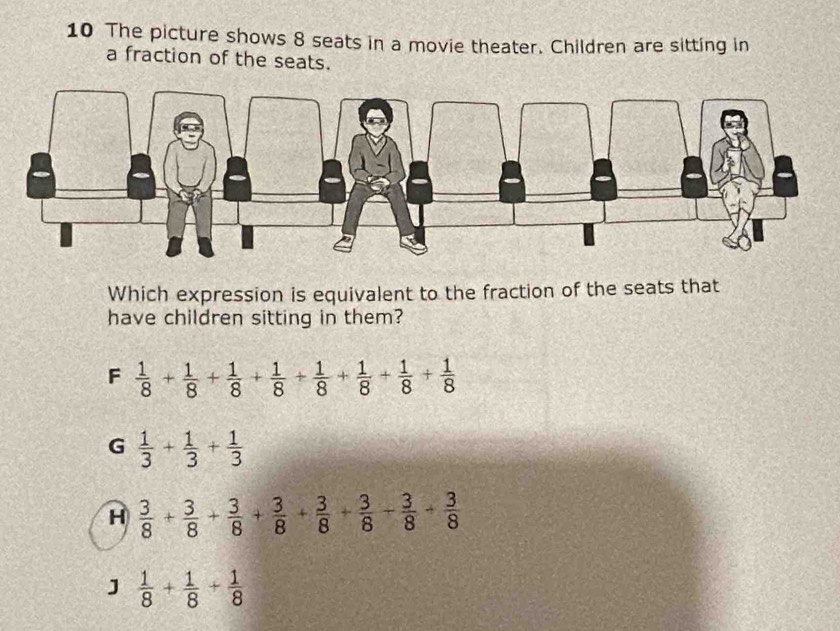 The picture shows 8 seats in a movie theater. Children are sitting in
a fraction of the seats.
Which expression is equivalent to the fraction of the seats that
have children sitting in them?
F  1/8 + 1/8 + 1/8 + 1/8 + 1/8 + 1/8 + 1/8 + 1/8 
G  1/3 + 1/3 + 1/3 
H  3/8 + 3/8 + 3/8 + 3/8 + 3/8 + 3/8 + 3/8 
J  1/8 + 1/8 + 1/8 