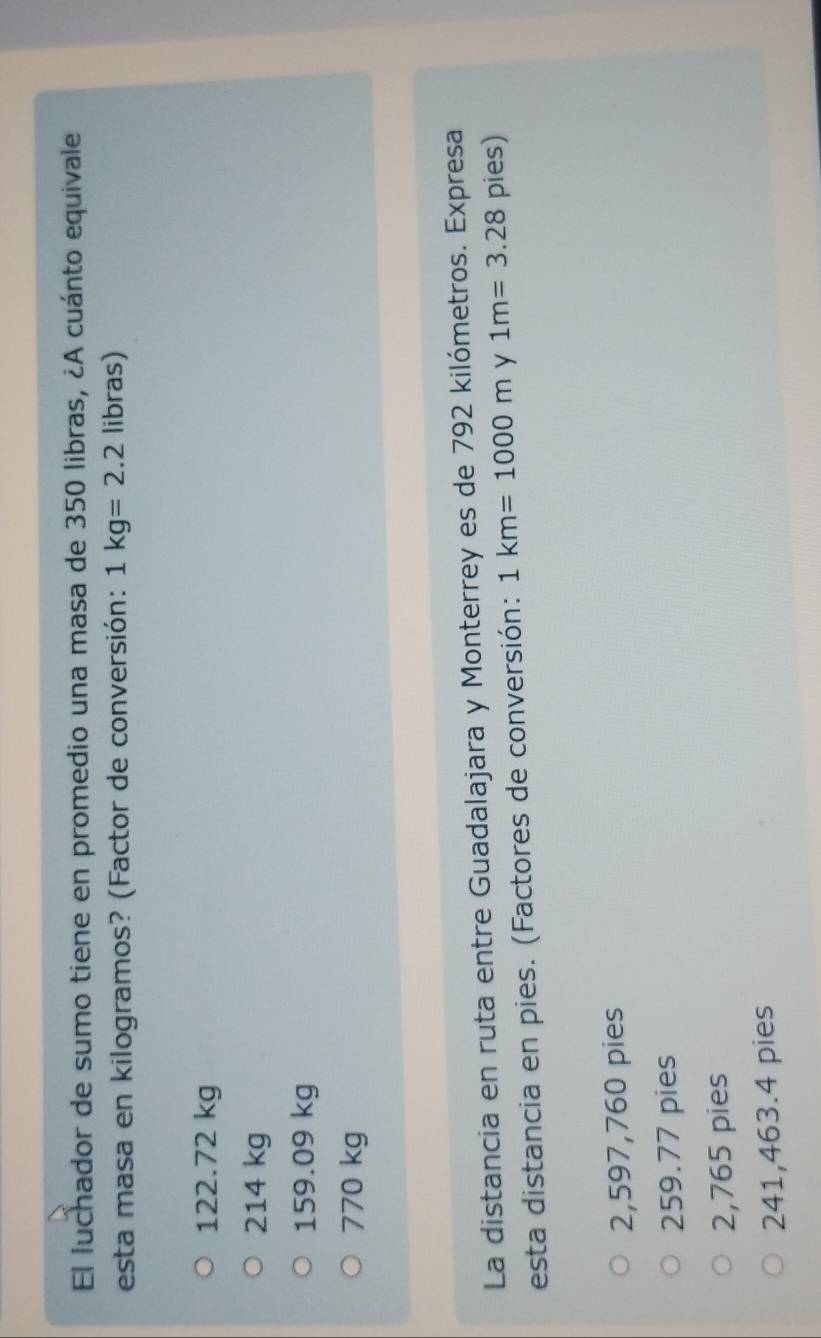 El luchador de sumo tiene en promedio una masa de 350 libras, ¿A cuánto equivale
esta masa en kilogramos? (Factor de conversión: 1kg=2.2 libras)
122.72 kg
214 kg
159.09 kg
770 kg
La distancia en ruta entre Guadalajara y Monterrey es de 792 kilómetros. Expresa
esta distancia en pies. (Factores de conversión: 1km=1000m y 1m=3.28 pies)
2,597,760 pies
259.77 pies
2,765 pies
241,463.4 pies