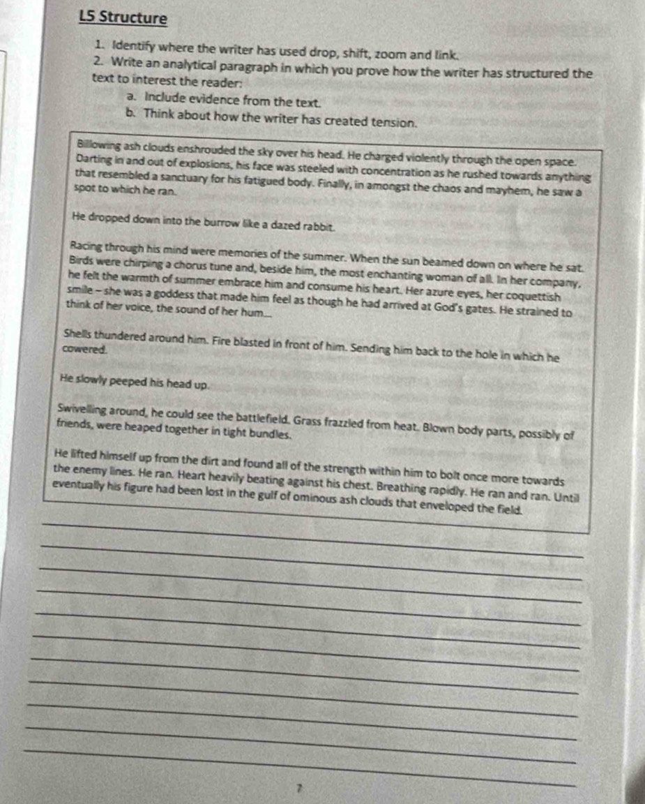L5 Structure 
1. Identify where the writer has used drop, shift, zoom and link. 
2. Write an analytical paragraph in which you prove how the writer has structured the 
text to interest the reader: 
a. Include evidence from the text. 
b. Think about how the writer has created tension. 
Billowing ash clouds enshrouded the sky over his head. He charged violently through the open space. 
Darting in and out of explosions, his face was steeled with concentration as he rushed towards anything 
that resembled a sanctuary for his fatigued body. Finally, in amongst the chaos and mayhem, he saw a 
spot to which he ran. 
He dropped down into the burrow like a dazed rabbit. 
Racing through his mind were memories of the summer. When the sun beamed down on where he sat. 
Birds were chirping a chorus tune and, beside him, the most enchanting woman of all. In her company, 
he felt the warmth of summer embrace him and consume his heart. Her azure eyes, her coquettish 
smile - she was a goddess that made him feel as though he had arrived at God's gates. He strained to 
think of her voice, the sound of her hum... 
Shells thundered around him. Fire blasted in front of him. Sending him back to the hole in which he 
cowered. 
He slowly peeped his head up. 
Swivelling around, he could see the battlefield. Grass frazzled from heat. Blown body parts, possibly of 
friends, were heaped together in tight bundles. 
He lifted himself up from the dirt and found all of the strength within him to bolt once more towards 
the enemy lines. He ran. Heart heavily beating against his chest. Breathing rapidly. He ran and ran. Until 
_ 
eventually his figure had been lost in the gulf of ominous ash clouds that enveloped the field. 
_ 
_ 
_ 
_ 
_ 
_ 
_ 
_ 
_ 
_ 
7