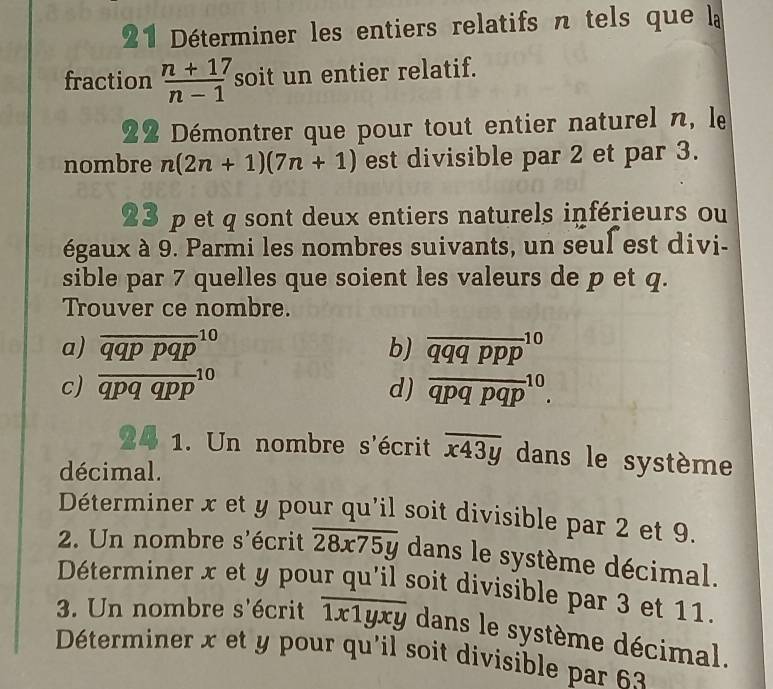 Déterminer les entiers relatifs n tels que la
fraction frac n+17(n-1)^7 soit un entier relatif.
22 Démontrer que pour tout entier naturel n, le
nombre n(2n+1)(7n+1) est divisible par 2 et par 3.
23 p et q sont deux entiers naturels inférieurs ou
égaux à 9. Parmi les nombres suivants, un seul est divi-
sible par 7 quelles que soient les valeurs de p et q.
Trouver ce nombre.
a)
c) frac (overline qqppqp)^(10)(qpqqpp)^(10)
b) overline (qqqppp)^(10)
d) overline (qpqpqp)^(10). 
24 1. Un nombre s'écrit overline x43y dans le système
décimal.
Déterminer x et y pour qu'il soit divisible par 2 et 9.
2. Un nombre s'écrit overline 28x75y dans le système décimal.
Déterminer x et y pour qu'il soit divisible par 3 et 11.
3. Un nombre s'écrit overline 1x1yxy dans le système décimal.
Déterminer x et y pour qu'il soit divisible par 63