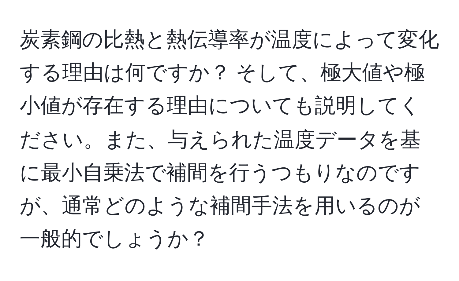 炭素鋼の比熱と熱伝導率が温度によって変化する理由は何ですか？ そして、極大値や極小値が存在する理由についても説明してください。また、与えられた温度データを基に最小自乗法で補間を行うつもりなのですが、通常どのような補間手法を用いるのが一般的でしょうか？