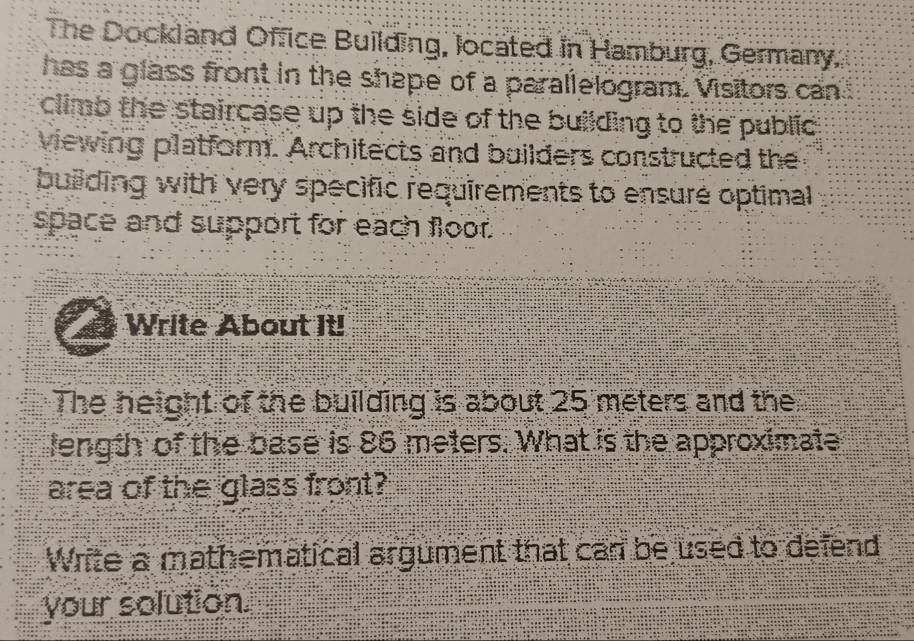 The Dockland Office Building, located in Hamburg, Germany, 
has a glass front in the shape of a parallelogram. Visitors can 
climb the staircase up the side of the building to the public 
viewing platform. Architects and builders constructed the 
building with very specific requirements to ensure optimal 
space and support for each floor. 
Write About It! 
The height of the building is about 25 meters and the 
length of the base is 86 meters. What is the approximate 
area of the glass front? 
Write a mathematical argument that can be used to defend 
your solution.