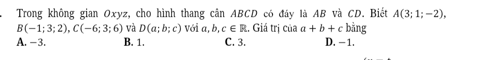 Trong không gian Oxyz, cho hình thang cân ABCD có đáy là AB và CD. Biết A(3;1;-2),
B(-1;3;2), C(-6;3;6) và D(a;b;c) với a, b, c∈ R. Giá trị của a+b+c bằng
A. -3. B. 1. C. 3. D. −1.