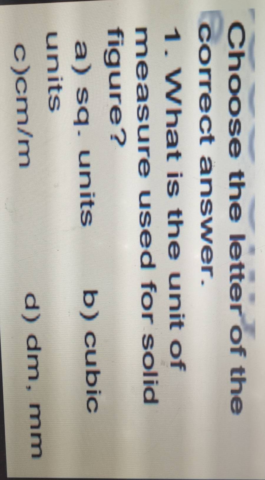 Choose the letter of the
correct answer.
1. What is the unit of
measure used for solid
figure?
a) sq. units b) cubic
units
c) cm/m d) dm, mm