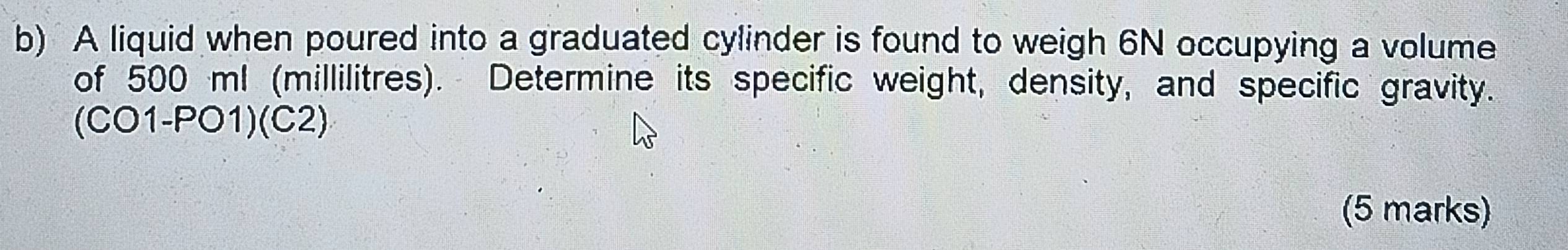 A liquid when poured into a graduated cylinder is found to weigh 6N occupying a volume 
of 500 ml (millilitres). Determine its specific weight, density, and specific gravity.
(CO1-PO1)(C2)
(5 marks)