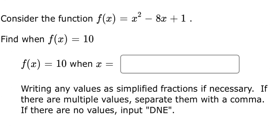 Consider the function f(x)=x^2-8x+1. 
Find when f(x)=10
f(x)=10 when x=□
Writing any values as simplified fractions if necessary. If 
there are multiple values, separate them with a comma. 
If there are no values, input "DNE".