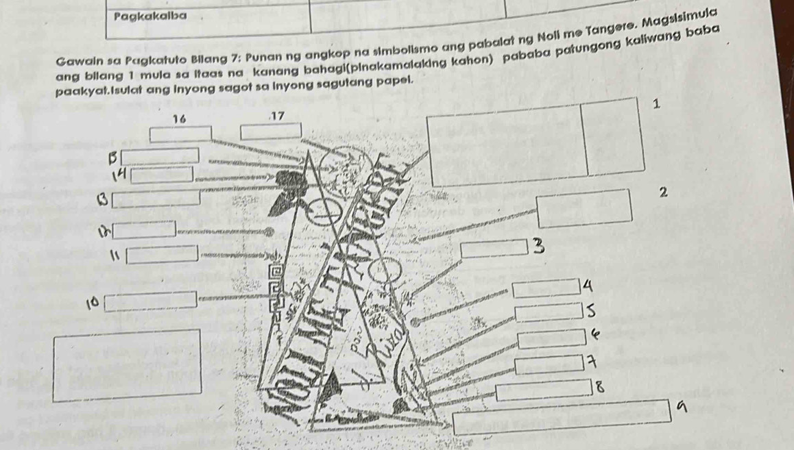 Pagkakaiba 
Gawain sa Pagkatuto Bilang 7; Punan ng angkop na simbolismo ang pabalat ng Noli me Tangere. Magsisimula 
ang bilang 1 mula sa itaas na kanang bahagi(pinakamalaking kahon) pababa patungong kaiiwang baba 
paakyat.Isulat ang inyong sagot sa inyong sagutang papel.
16. 17 1
B
14
B
2

3
4
10
e
7
8
G