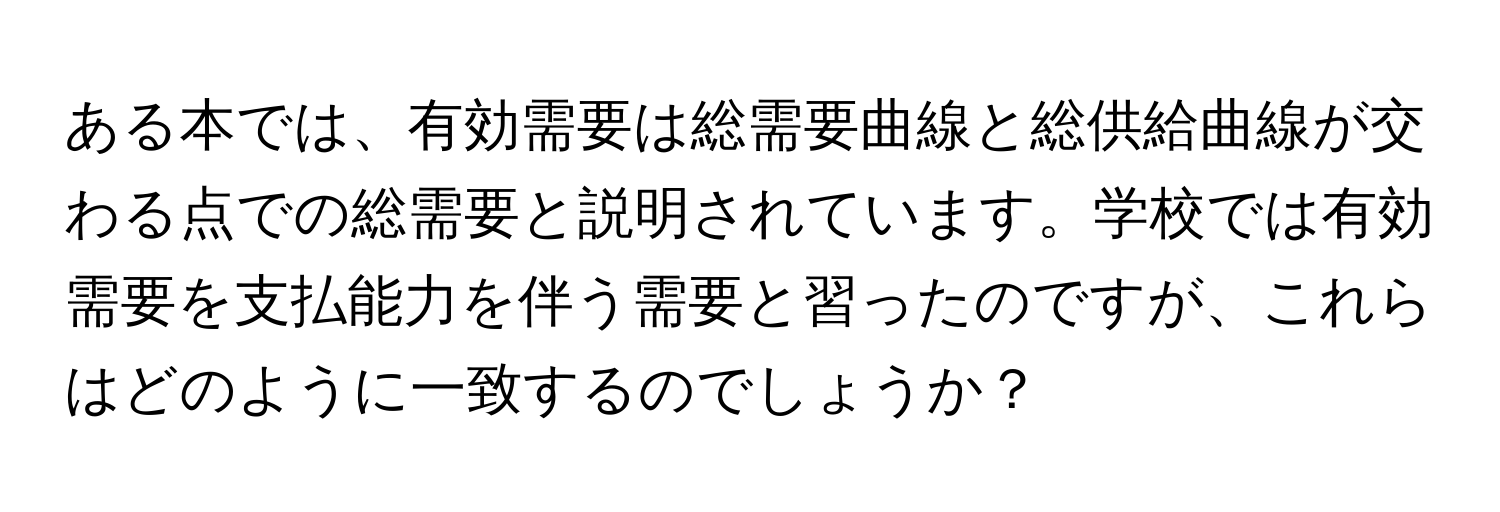 ある本では、有効需要は総需要曲線と総供給曲線が交わる点での総需要と説明されています。学校では有効需要を支払能力を伴う需要と習ったのですが、これらはどのように一致するのでしょうか？