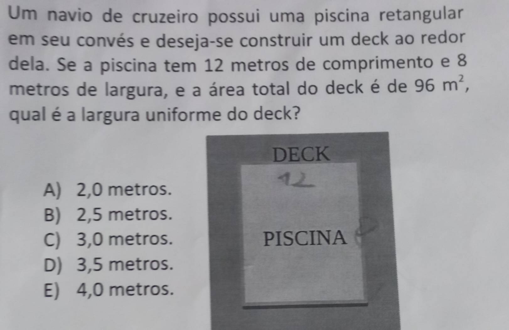 Um navio de cruzeiro possui uma piscina retangular
em seu convés e deseja-se construir um deck ao redor
dela. Se a piscina tem 12 metros de comprimento e 8
metros de largura, e a área total do deck é de 96m^2, 
qual é a largura uniforme do deck?
DECK
A) 2,0 metros.
B) 2,5 metros.
C) 3,0 metros. PISCINA
D) 3,5 metros.
E) 4,0 metros.