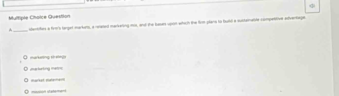 A _identifies a firm's target markets, a related marketing mix, and the bases upon which the firm plans to build a sustainable competitive advantage.
marketing strategy
marketing metric
market statement
mission statement