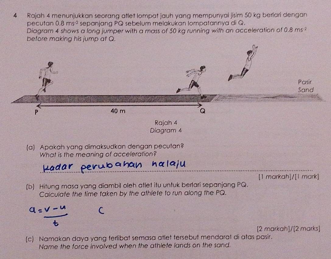 Rajah 4 menunjukkan seorang atlet lompat jauh yang mempunyai jisim 50 kg berlari dengan 
pecutan 0.8ms^(-2) sepanjang PQ sebelum melakukan lompatannya di Q. 
Diagram 4 shows a long jumper with a mass of 50 kg running with an acceleration of 0.8ms^(-2)
before making his jump at Q. 
Rajah 4 
Diagram 4 
(a) Apakah yang dimaksudkan dengan pecutan? 
What is the meaning of acceleration? 
_ 
_ 
[1 markah]/[1 mark] 
(b) Hitung masa yang diambil oleh atlet itu untuk berlari sepanjang PQ. 
Calculate the time taken by the athlete to run along the PQ. 
[2 markah]/[2 marks] 
(c) Namakan daya yang terlibat semasa atlet tersebut mendarat di atas pasir. 
Name the force involved when the athlete lands on the sand.