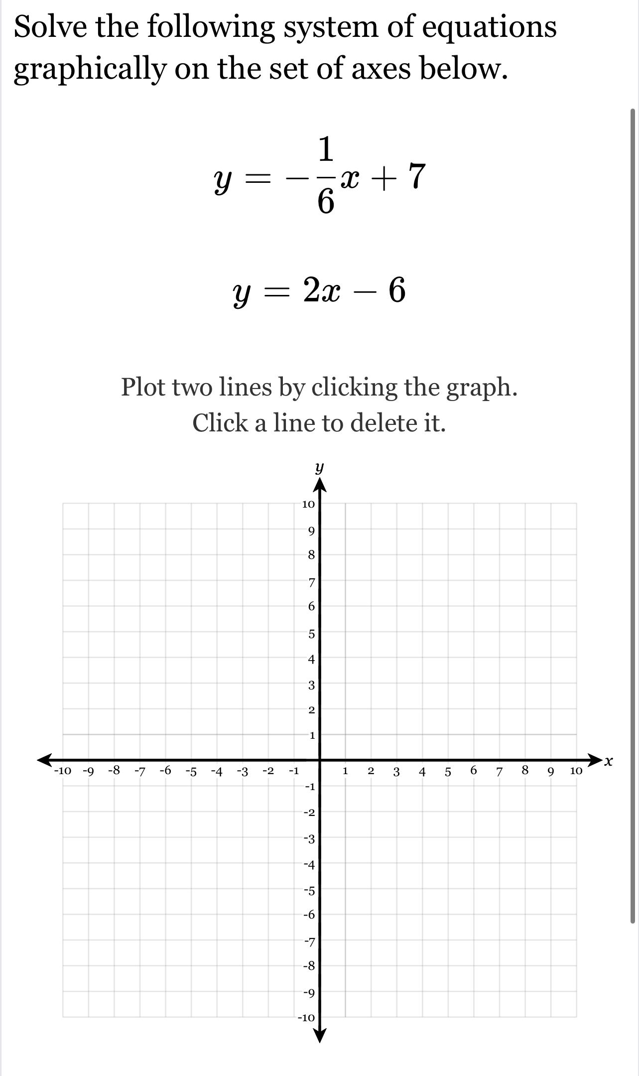 Solve the following system of equations
graphically on the set of axes below.
y=- 1/6 x+7
y=2x-6
Plot two lines by clicking the graph.
Click a line to delete it.
x