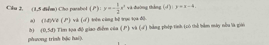 (1,5 điểm) Cho parabol (P): y=- 1/2 x^2 và đường thẳng (d): y=x-4. 
a) (1đ)Vẽ (P) và (d) trên cùng hệ trục tọa độ. 
b) (0,5d) Tim tọa độ giao điểm của (P) và (đ) bằng phép tính (có thể bắm máy nếu là giải 
phương trình bậc hai).