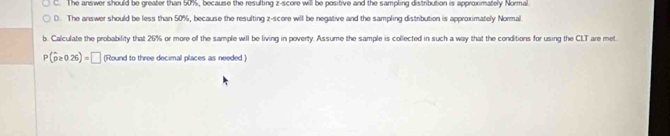 C. The answer should be greater than 50%, because the resulting z-score will be positive and the sampling distribution is approximately Normal
D. The answer should be less than 50%, because the resulting z-score will be negative and the sampling distribution is approximately Normal.
b. Calculate the probability that 26% or more of the sample will be living in poverty. Assume the sample is collected in such a way that the conditions for using the CLT are met.
P(hat p≥ 0.26)=□ (Round to three decimal places as needed.)