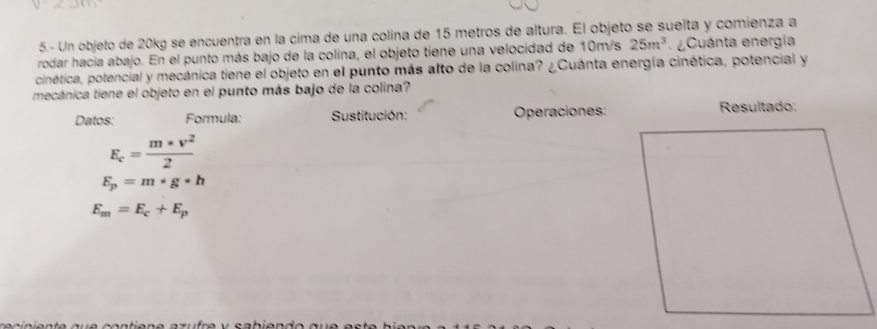 5.- Un objeto de 20kg se encuentra en la cima de una colina de 15 metros de altura. El objeto se suelta y comienza a 
rodar hacia abajo. En el punto más bajo de la colina, el objeto tiene una velocidad de 10m/s 25m^3 e Cuánta energía 
cinética, potencial y mecánica tiene el objeto en el punto más alto de la colina? ¿Cuánta energía cinética, potencial y 
mecánica tiene el objeto en el punto más bajo de la colina? 
Datos: Formula: Sustitución: Operaciones: Resultado:
E_c= (m* v^2)/2 
E_p=m* g* h
E_m=E_c+E_p