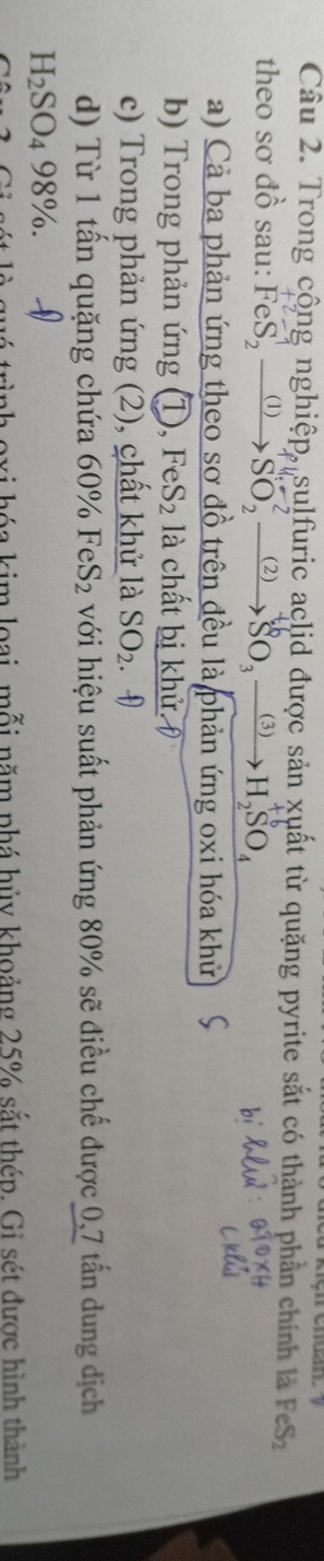 Trong cộng nghiệp, sulfuric aclid được sản xuất từ quặng pyrite sắt có thành phần chính là FeS_2
theo sơ đồ sau: FeS, ① SO ② SO ③ H SO. 
a) Cả ba phản ứng theo sơ đồ trên đều là phản ứng oxi hóa khử 
b) Trong phản ứng ①, FeS_2 là chất bị khử. 
c) Trong phản ứng (2), chất khử là SO_2. 
d) Từ 1 tấn quặng chứa 60° o FeS_2 với hiệu suất phản ứng 80% sẽ điều chế được 0,7 tấn dung dịch
H_2SO_498%. 
im loại, mỗi năm phá hủy khoảng 25% sắt thép. Gi sét được hình thành