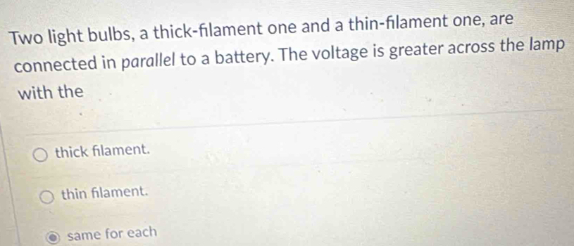 Two light bulbs, a thick-fılament one and a thin-flament one, are
connected in parallel to a battery. The voltage is greater across the lamp
with the
thick flament.
thin flament.
same for each