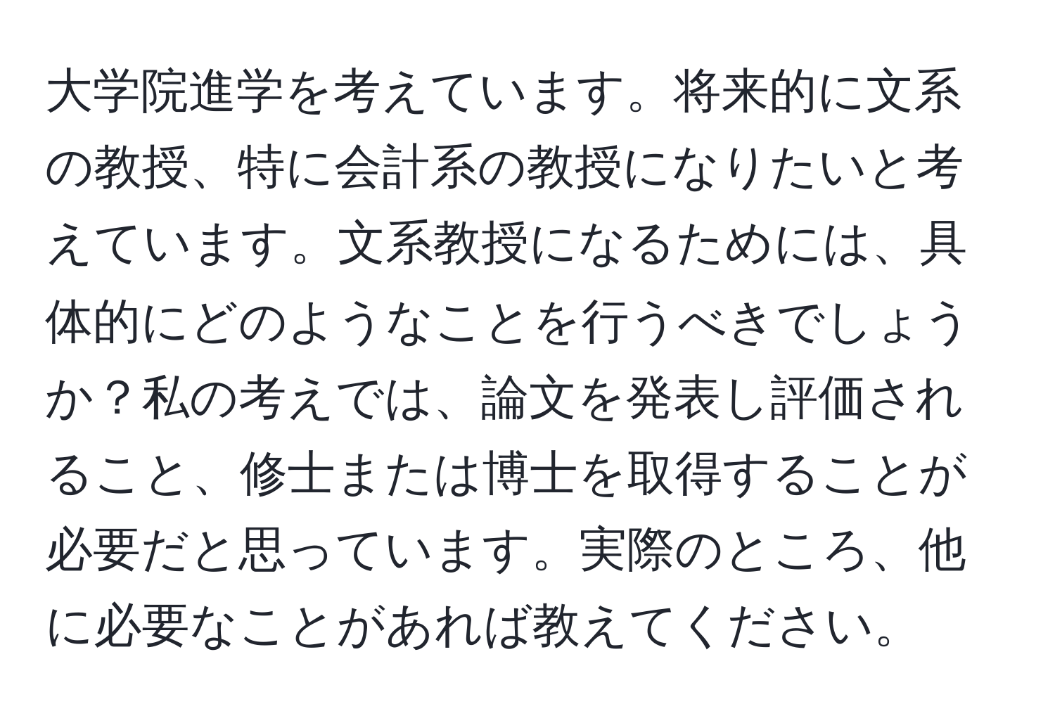 大学院進学を考えています。将来的に文系の教授、特に会計系の教授になりたいと考えています。文系教授になるためには、具体的にどのようなことを行うべきでしょうか？私の考えでは、論文を発表し評価されること、修士または博士を取得することが必要だと思っています。実際のところ、他に必要なことがあれば教えてください。