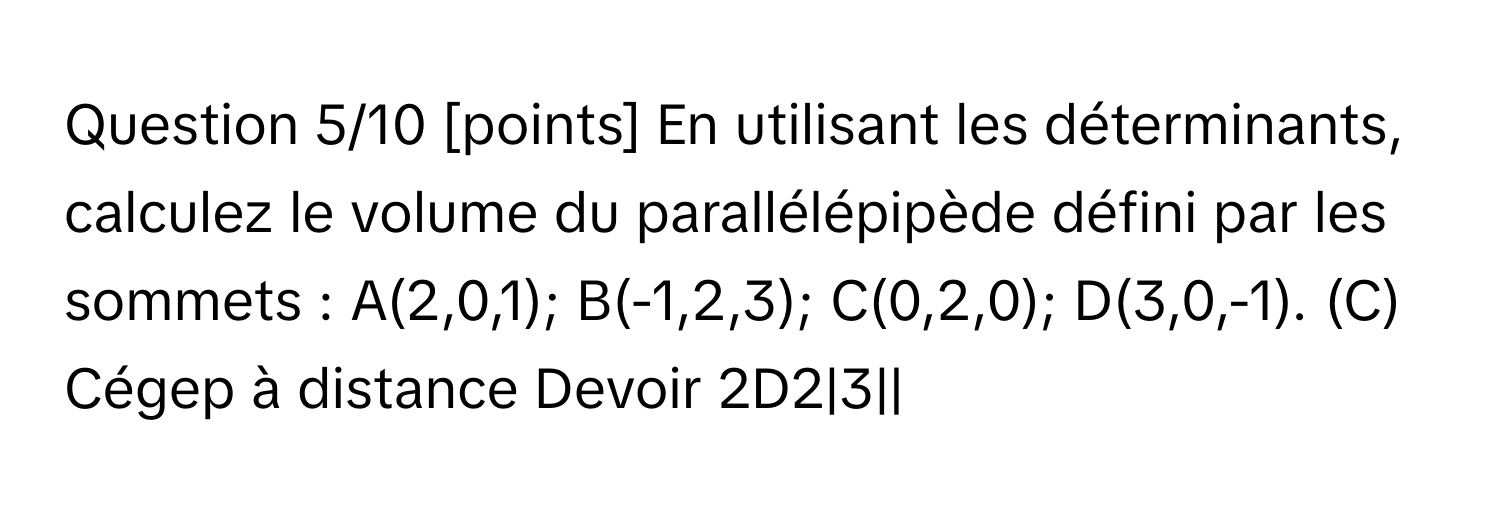 Question 5/10 [points] En utilisant les déterminants, calculez le volume du parallélépipède défini par les sommets : A(2,0,1); B(-1,2,3); C(0,2,0); D(3,0,-1). (C) Cégep à distance Devoir 2D2|3||