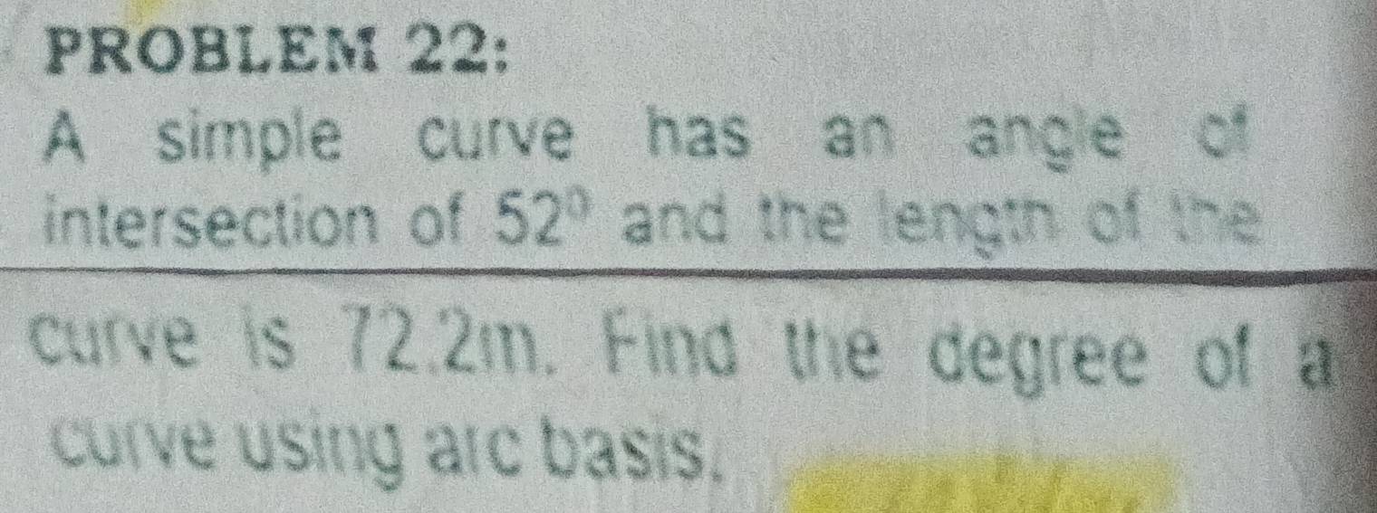 PROBLEM 22: 
A simple curve has an angle of 
intersection of 52° and the length of the 
curve is 72.2m. Find the degree of a 
curve using arc basis.